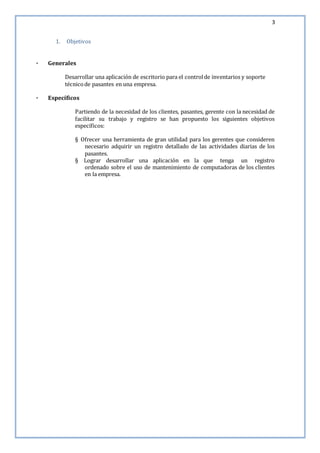 3
1. Objetivos
· Generales
Desarrollar una aplicación de escritorio para el controlde inventarios y soporte
técnicode pasantes en una empresa.
· Específicos
Partiendo de la necesidad de los clientes, pasantes, gerente con la necesidad de
facilitar su trabajo y registro se han propuesto los siguientes objetivos
específicos:
§ Ofrecer una herramienta de gran utilidad para los gerentes que consideren
necesario adquirir un registro detallado de las actividades diarias de los
pasantes.
§ Lograr desarrollar una aplicación en la que tenga un registro
ordenado sobre el uso de mantenimiento de computadoras de los clientes
en la empresa.
 