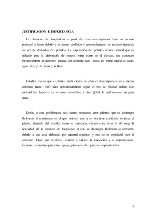 6
JUSTIFICACIÓN E IMPORTANCIA
La obtención de bioplásticos a partir de materiales orgánicos tiene un enorme
potencial a futuro debido a su aporte ecológico y aprovechamiento de recursos naturales
en vez de derivados del petróleo. La explotación del petróleo recurso natural que es
utilizado para la elaboración de materia prima como es el plástico, este conducen
inevitablemente al deterioro gradual del ambiente que afecta en forma directa al suelo,
agua, aire, y a la fauna y la flora.
Estudios revelan que el plástico tarda cientos de años en descomponerse en el medio
ambiente hasta 1.000 años aproximadamente según el tipo de plástico, utilizar este
material tan duradero es un error catastrófico a nivel global, lo cual ocasiona un gran
daño.
Debito a esta problemática nos hemos propuesto crear plástico que se desintegre
fácilmente al ecosistema en el que vivimos, este a su vez tiene cualidades similares al
plástico derivado del petróleo como su resistencia, eficacia entre otras de ahí surge la
necesidad de la creación del bioplástico el cual se desintegra fácilmente al ambiente,
debido a que está elaborado por material orgánico, y este no es perjudicial para el
ambiente. Existe una tendencia mundial a valorar la innovación y el emprendiendo,
inclusive en nuestro país existe apoyo gubernamental para los emprendedores.
 