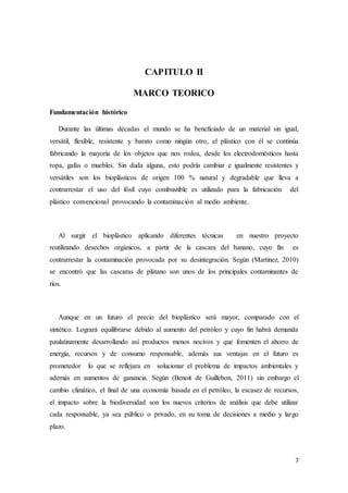 7
CAPITULO II
MARCO TEORICO
Fundamentación histórico
Durante las últimas décadas el mundo se ha beneficiado de un material sin igual,
versátil, flexible, resistente y barato como ningún otro, el plástico con él se continúa
fabricando la mayoría de los objetos que nos rodea, desde los electrodomésticos hasta
ropa, gafas o muebles. Sin duda alguna, esto podría cambiar e igualmente resistentes y
versátiles son los bioplásticos de origen 100 % natural y degradable que lleva a
contrarrestar el uso del fósil cuyo combustible es utilizado para la fabricación del
plástico convencional provocando la contaminación al medio ambiente.
Al surgir el bioplástico aplicando diferentes técnicas en nuestro proyecto
reutilizando desechos orgánicos, a partir de la cascara del banano, cuyo fin es
contrarrestar la contaminación provocada por su desintegración. Según (Martínez, 2010)
se encontró que las cascaras de plátano son unos de los principales contaminantes de
ríos.
Aunque en un futuro el precio del bioplástico será mayor, comparado con el
sintético. Logrará equilibrarse debido al aumento del petróleo y cuyo fin habrá demanda
paulatinamente desarrollando así productos menos nocivos y que fomenten el ahorro de
energía, recursos y de consumo responsable, además sus ventajas en el futuro es
prometedor lo que se reflejara en solucionar el problema de impactos ambientales y
además en aumentos de ganancia. Según (Benoit de Guillebon, 2011) sin embargo el
cambio climático, el final de una economía basada en el petróleo, la escasez de recursos,
el impacto sobre la biodiversidad son los nuevos criterios de análisis que debe utilizar
cada responsable, ya sea público o privado, en su toma de decisiones a medio y largo
plazo.
 