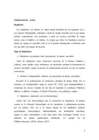8
Fundamentación teórico
Bioplástico
Los bioplásticos son plástico de origen natural producido por un organismo vivo y
con carácter biodegradable, sintetizado a partir de energía renovable, por lo que apenas
produce contaminación. Son producidos a partir de recursos renovables de origen
natural, como el almidón o la celulosa. La ventaja que ofrece los bioplásticos preserva
fuentes de energía no renovable como lo es el petróleo disminuyendo el problema cada
vez más difícil del manejo del desecho.
Tipos de bioplásticos
 Bioplásticos procedentes total o parcialmente de fuentes renovables
Tanto los bioplásticos cuyos monómeros proceden de la biomasa (almidón y
celulosa), como aquellos cuyos monómeros son producidos mediante la fermentación de
recursos renovables, aunque el proceso de polimerización posterior sea por vía química
convencional.
 Polímeros biodegradables sintéticos (no procedentes de fuentes renovables)
Proceden de la polimerización de monómeros obtenidos de fuentes fósiles. Por su
estructura son biodegradables según la norma EN 13432 para biodegradabilidad y
compostaje de envases. Ejemplo de este tipo de materiales lo constituyen Poliésteres
alifáticos y alifáticos aromático el Alcohol Polivinílico y los poliésteres amidas.
 Bioplásticos sintetizados por vía biotecnológica
Existen dos vías biotecnológicas para la producción de bioplásticos. El primero
consiste en la obtención biotecnológica de los monómeros y polimerización posterior
por vía química. Otra vía es la síntesis integral de los bioplásticos mediante
procedimientos biotecnológicos, fundamentalmente por fermentación microbiana,
aunque se están contemplando a más largo plazo otras tecnologías basadas en la
utilización de plantas genéticamente modificadas. Un ejemplo son los
Polihidroxialoanatos (PHA). (Remar, 2011)
 