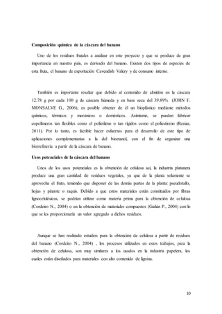 10
Composición química de la cáscara del banano
Uno de los residuos frutales a analizar en este proyecto y que se produce de gran
importancia en nuestro país, es derivado del banano. Existen dos tipos de especies de
esta fruta, el banano de exportación Cavendish Valery y de consumo interno.
También es importante resaltar que debido al contenido de almidón en la cáscara
12.78 g por cada 100 g de cáscara húmeda y en base seca del 39.89% (JOHN F.
MONSALVE G., 2006), es posible obtener de él un bioplástico mediante métodos
químicos, térmicos y mecánicos o domésticos. Asimismo, se pueden fabricar
copolímeros tan flexibles como el polietileno o tan rígidos como el poliestireno (Remar,
2011). Por lo tanto, es factible hacer esfuerzos para el desarrollo de este tipo de
aplicaciones complementarias a la del bioetanol, con el fin de organizar una
biorrefinería a partir de la cáscara de banano.
Usos potenciales de la cáscara del banano
Unos de los usos potenciales es la obtención de celulosa así, la industria platanera
produce una gran cantidad de residuos vegetales, ya que de la planta solamente se
aprovecha el fruto, teniendo que disponer de las demás partes de la planta: pseudotallo,
hojas y pinzote o raquis. Debido a que estos materiales están constituidos por fibras
lignocelulósicas, se podrían utilizar como materia prima para la obtención de celulosa
(Cordeiro N., 2004) o en la obtención de materiales compuestos (Gañán P., 2004) con lo
que se les proporcionaría un valor agregado a dichos residuos.
Aunque se han realizado estudios para la obtención de celulosa a partir de residuos
del banano (Cordeiro N., 2004) , los procesos utilizados en estos trabajos, para la
obtención de celulosa, son muy similares a los usados en la industria papelera, los
cuales están diseñados para materiales con alto contenido de lignina.
 