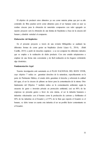11
El objetivo de producir estos alimentos ya sea como materia prima que por su alto
contenido de fibra puedan servir como alimentos para el ser humano están en usar su
residuo cáscara para la obtención de materiales compuestos con valor agregado en
nuestro proyecto será la obtención de una lámina de bioplástico a base de la cáscara del
banano y dándole variedad al compuesto.
Elaboración del bioplástico
En el presente proyecto a través de una revisión bibliográfica se analizará las
diferentes formas de como gestar un bioplástico (Javier López G., 2014), (Ruth
Castillo, 2015) a partir de desechos orgánicos a su vez comparar los diferentes métodos
que se emplea a la realización de dicho producto. Con este estudio adoptaremos a
emplear de una forma más conveniente y de fácil realización en los hogares volviéndolo
algo doméstico.
Fundamentación legal
Nuestra investigación está sustentada en el PLAN NACIONAL DEL BUEN VIVIR,
cuyo objetivo 7 radica en garantizar derechos de la naturaleza, específicamente en la
parte de Patrimonio Hídrico, el estado debe garantizar el derecho y sobretodo la calidad
del agua, al ser la cáscara de plátano un factor para la contaminación de la misma. Otro
fundamento del Objetivo 7 también radica en la contaminación ambiental, según la
encuesta de gasto e inversión privada en protección ambiental, casi un 80% de las
empresas no presenta gastos a favor de esta misma, al ser la industria bananera e
industrias relacionadas con el banano como la producción de cartones y fertilizantes el
60% de las industrias en el Ecuador y el 97% de la fruta que exporta el Ecuador es el
banano, se debe tomar en cuenta esta industria al ser un posible factor contaminante en
el Ecuador.
 