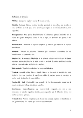 12
Definición de términos
Alifático: Compuesto orgánico que es de cadena abierta.
Almidón: Sustancia blanca, inodora, insípida, granulada o en polvo, que abunda en
otras feculentas, como la papa o los cereales; se emplea en la industria alimentaria, textil
y papelera.
Biodegradables: Que puede descomponerse en elementos químicos naturales por la
acción de agentes biológicos, como el sol, el agua, las bacterias, las plantas o los
animales.
Biodiversidad: Diversidad de especies vegetales y animales que viven en un espacio
determinado.
Biomasa: Cantidad de productos obtenidos por fotosíntesis, susceptibles de ser
transformados en combustible útil.
Bioplásticos: Se denomina bioplástico a un tipo de plásticos derivados de productos
vegetales, tales como el aceite de soja, el maíz o la fécula de patata, a diferencia de los
plásticos convencionales, derivados del petróleo.
Biotecnología: Tecnología aplicada a los procesos biológicos
Celulosa: Sustancia sólida, blanca, amorfa, inodora y sin sabor, e insoluble en agua,
alcohol y éter, que constituye la membrana celular de muchos hongos y vegetales; se
emplea en la fabricación de papel, tejidos.
Combustible fósil: Combustible que procede de la descomposición natural de la
materia orgánica a lo largo de millones de años.
Copolímeros: Un copolímero es una macromolécula compuesta por dos o más
monómeros o unidades repetitivas distintas, que se pueden unir de diferentes formas por
medio de enlaces químicos.
Fermentación: Proceso bioquímico por el que una sustancia orgánica se transforma en
otra, generalmente más simple, por la acción de un fermento.
 