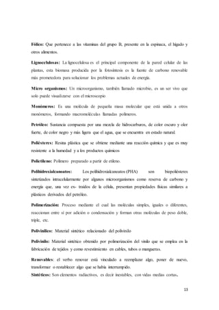 13
Fólico: Que pertenece a las vitaminas del grupo B, presente en la espinaca, el hígado y
otros alimentos.
Lignocelulosas: La lignocelulosa es el principal componente de la pared celular de las
plantas, esta biomasa producida por la fotosíntesis es la fuente de carbono renovable
más prometedora para solucionar los problemas actuales de energía.
Micro organismos: Un microorganismo, también llamado microbio, es un ser vivo que
solo puede visualizarse con el microscopio
Monómeros: Es una molécula de pequeña masa molecular que está unida a otros
monómeros, formando macromoléculas llamadas polímeros.
Petróleo: Sustancia compuesta por una mezcla de hidrocarburos, de color oscuro y olor
fuerte, de color negro y más ligera que el agua, que se encuentra en estado natural.
Poliésteres: Resina plástica que se obtiene mediante una reacción química y que es muy
resistente a la humedad y a los productos químicos
Polietileno: Polímero preparado a partir de etileno.
Polihidroxialcanoatos: Los polihidroxialcanoatos (PHA) son biopoliésteres
sintetizados intracelularmente por algunos microorganismos como reserva de carbono y
energía que, una vez ex- traídos de la célula, presentan propiedades físicas similares a
plásticos derivados del petróleo.
Polimerización: Proceso mediante el cual las moléculas simples, iguales o diferentes,
reaccionan entre sí por adición o condensación y forman otras moléculas de peso doble,
triple, etc.
Polivinílico: Material sintético relacionado del polivinilo
Polivinilo: Material sintético obtenido por polimerización del vinilo que se emplea en la
fabricación de tejidos y como revestimiento en cables, tubos o mangueras.
Renovables: el verbo renovar está vinculado a reemplazar algo, poner de nuevo,
transformar o restablecer algo que se había interrumpido.
Sintéticos: Son elementos radiactivos, es decir inestables, con vidas medias cortas.
 
