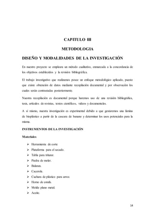 14
CAPITULO III
METODOLOGIA
DISEÑO Y MODALIDADES DE LA INVESTIGACIÓN
En nuestro proyecto se empleara un método cualitativo, enmarcada a la concordancia de
los objetivos establecidos y la revisión bibliográfica.
El trabajo investigativo que realizamos posee un enfoque metodológico aplicado, puesto
que existe obtención de datos mediante recopilación documental y por observación los
cuales serán contrastadas posteriormente.
Nuestra recopilación es documental porque haremos uso de una revisión bibliográfica,
tesis, artículos de revistas, textos científicos, videos y documentales.
A sí mismo, nuestra investigación es experimental debido a que gestaremos una lámina
de bioplástico a partir de la cascara de banano y determinar los usos potenciales para la
misma.
INSTRUMENTOS DE LA INVESTIGACIÓN
Materiales
 Herramienta de corte
 Plataforma para el secado.
 Tabla para triturar.
 Piedra de moler.
 Balanza.
 Cacerola.
 Cuchara de plástico para arroz.
 Horno de estufa.
 Molde plano metal.
 Aceite.
 