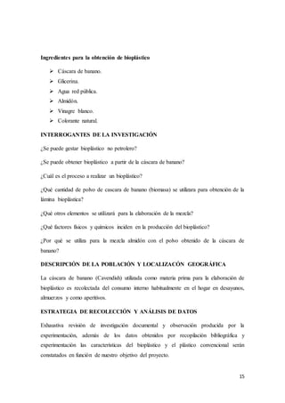 15
Ingredientes para la obtención de bioplástico
 Cáscara de banano.
 Glicerina.
 Agua red pública.
 Almidón.
 Vinagre blanco.
 Colorante natural.
INTERROGANTES DE LA INVESTIGACIÓN
¿Se puede gestar bioplástico no petrolero?
¿Se puede obtener bioplástico a partir de la cáscara de banano?
¿Cuál es el proceso a realizar un bioplástico?
¿Qué cantidad de polvo de cascara de banano (biomasa) se utilizara para obtención de la
lámina bioplástica?
¿Qué otros elementos se utilizará para la elaboración de la mezcla?
¿Qué factores físicos y químicos inciden en la producción del bioplástico?
¿Por qué se utiliza para la mezcla almidón con el polvo obtenido de la cáscara de
banano?
DESCRIPCIÓN DE LA POBLACIÓN Y LOCALIZACÓN GEOGRÁFICA
La cáscara de banano (Cavendish) utilizada como materia prima para la elaboración de
bioplástico es recolectada del consumo interno habitualmente en el hogar en desayunos,
almuerzos y como aperitivos.
ESTRATEGIA DE RECOLECCIÓN Y ANÁLISIS DE DATOS
Exhaustiva revisión de investigación documental y observación producida por la
experimentación, además de los datos obtenidos por recopilación bibliográfica y
experimentación las características del bioplástico y el plástico convencional serán
constatados en función de nuestro objetivo del proyecto.
 