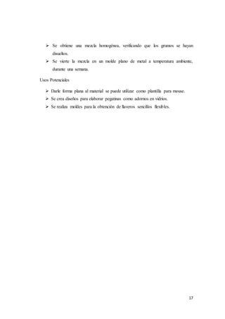 17
 Se obtiene una mezcla homogénea, verificando que los grumos se hayan
disueltos.
 Se vierte la mezcla en un molde plano de metal a temperatura ambiente,
durante una semana.
Usos Potenciales
 Darle forma plana al material se puede utilizar como plantilla para mouse.
 Se crea diseños para elaborar pegatinas como adornos en vidrios.
 Se realiza moldes para la obtención de llaveros sencillos flexibles.
 