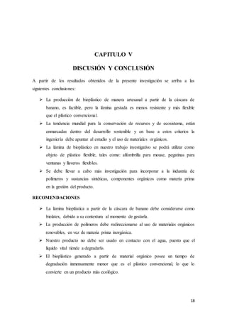 18
CAPITULO V
DISCUSIÓN Y CONCLUSIÓN
A partir de los resultados obtenidos de la presente investigación se arriba a las
siguientes conclusiones:
 La producción de bioplástico de manera artesanal a partir de la cáscara de
banano, es factible, pero la lámina gestada es menos resistente y más flexible
que el plástico convencional.
 La tendencia mundial para la conservación de recursos y de ecosistema, están
enmarcadas dentro del desarrollo sostenible y en base a estos criterios la
ingeniería debe apuntar al estudio y el uso de materiales orgánicos.
 La lámina de bioplástico en nuestro trabajo investigativo se podrá utilizar como
objeto de plástico flexible, tales como: alfombrilla para mouse, pegatinas para
ventanas y llaveros flexibles.
 Se debe llevar a cabo más investigación para incorporar a la industria de
polímeros y sustancias sintéticas, componentes orgánicos como materia prima
en la gestión del producto.
RECOMENDACIONES
 La lámina bioplástica a partir de la cáscara de banano debe considerarse como
biolatex, debido a su contextura al momento de gestarla.
 La producción de polímeros debe redireccionarse al uso de materiales orgánicos
renovables, en vez de materia prima inorgánica.
 Nuestro producto no debe ser usado en contacto con el agua, puesto que el
líquido vital tiende a degradarlo.
 El bioplástico generado a partir de material orgánico posee un tiempo de
degradación inmensamente menor que es el plástico convencional, lo que lo
convierte en un producto más ecológico.
 