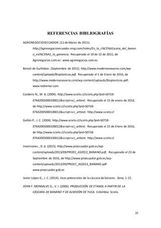 22
REFERENCIAS BIBLIOGRAFÍAS
AGRONEGOCIOSECUADOR. (11 de Marzo de 2011).
http://agronegociosecuador.ning.com/notes/En_la_c%C3%A1scara_del_banan
o_est%C3%A1_la_ganancia. Recuperado el 10 de 12 de 2015, de
Agronegocios.com.ec: www.agronegocios.com.ec
Benoit de Guillebon. (Septiembre de 2011). http://www.modernanavarra.com/wp-
content/uploads/Bioplasticos.pdf. Recuperado el 1 de Enero de 2016, de
http://www.modernanavarra.com/wp-content/uploads/Bioplasticos.pdf:
www.redremar.com
Cordeiro N., M. B. (2004). http://www.scielo.cl/scielo.php?pid=S0718-
07642005000100012&script=sci_arttext. Recuperado el 15 de enero de 2016,
de http://www.scielo.cl/scielo.php?pid=S0718-
07642005000100012&script=sci_arttext: http://www.scielo.cl
Gañán P., J. C. (2004). http://www.scielo.cl/scielo.php?pid=S0718-
07642005000100012&script=sci_arttext. Recuperado el 15 de Enero de 2016,
de http://www.scielo.cl/scielo.php?pid=S0718-
07642005000100012&script=sci_arttext: http://www.scielo.cl
Inversiones., D. d. (2013). http://www.proecuador.gob.ec/wp-
content/uploads/2013/09/PROEC_AS2013_BANANO.pdf. Recuperado el 23 de
Septiembre de 2016, de http://www.proecuador.gob.ec/wp-
content/uploads/2013/09/PROEC_AS2013_BANANO.pdf:
www.proecuador.gob.ec
Javier López G., J. C. (2014). Usos potenciales de la cáscara de banano:. Sena, 1-15.
JOHN F. MONSALVE G., V. I. (2006). PRODUCCIÓN DE ETANOL A PARTIR DE LA
CÁSCARA DE BANANO Y DE ALMIDÓN DE YUCA. Colombia: Scielo.
 