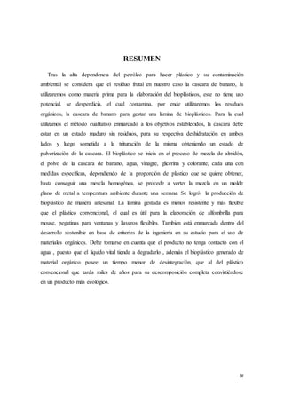 iv
RESUMEN
Tras la alta dependencia del petróleo para hacer plástico y su contaminación
ambiental se considera que el residuo frutal en nuestro caso la cascara de banano, la
utilizaremos como materia prima para la elaboración del bioplásticos, este no tiene uso
potencial, se desperdicia, el cual contamina, por ende utilizaremos los residuos
orgánicos, la cascara de banano para gestar una lámina de bioplásticos. Para la cual
utilizamos el método cualitativo enmarcado a los objetivos establecidos, la cascara debe
estar en un estado maduro sin residuos, para su respectiva deshidratación en ambos
lados y luego sometida a la trituración de la misma obteniendo un estado de
pulverización de la cascara. El bioplástico se inicia en el proceso de mezcla de almidón,
el polvo de la cascara de banano, agua, vinagre, glicerina y colorante, cada una con
medidas específicas, dependiendo de la proporción de plástico que se quiere obtener,
hasta conseguir una mescla homogénea, se procede a verter la mezcla en un molde
plano de metal a temperatura ambiente durante una semana. Se logró la producción de
bioplástico de manera artesanal. La lámina gestada es menos resistente y más flexible
que el plástico convencional, el cual es útil para la elaboración de alfombrilla para
mouse, pegatinas para ventanas y llaveros flexibles. También está enmarcada dentro del
desarrollo sostenible en base de criterios de la ingeniería en su estudio para el uso de
materiales orgánicos. Debe tomarse en cuenta que el producto no tenga contacto con el
agua , puesto que el líquido vital tiende a degradarlo , además el bioplástico generado de
material orgánico posee un tiempo menor de desintegración, que al del plástico
convencional que tarda miles de años para su descomposición completa convirtiéndose
en un producto más ecológico.
 