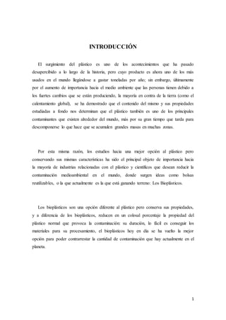 1
INTRODUCCIÓN
El surgimiento del plástico es uno de los acontecimientos que ha pasado
desapercibido a lo largo de la historia, pero cuyo producto es ahora uno de los más
usados en el mundo llegándose a gastar toneladas por año; sin embargo, últimamente
por el aumento de importancia hacia el medio ambiente que las personas tienen debido a
los fuertes cambios que se están produciendo, la mayoría en contra de la tierra (como el
calentamiento global), se ha demostrado que el contenido del mismo y sus propiedades
estudiadas a fondo nos determinan que el plástico también es uno de los principales
contaminantes que existen alrededor del mundo, más por su gran tiempo que tarda para
descomponerse lo que hace que se acumulen grandes masas en muchas zonas.
Por esta misma razón, los estudios hacia una mejor opción al plástico pero
conservando sus mismas características ha sido el principal objeto de importancia hacia
la mayoría de industrias relacionadas con el plástico y científicos que desean reducir la
contaminación medioambiental en el mundo, donde surgen ideas como bolsas
reutilizables, o la que actualmente es la que está ganando terreno: Los Bioplásticos.
Los bioplásticos son una opción diferente al plástico pero conserva sus propiedades,
y a diferencia de los bioplásticos, reducen en un colosal porcentaje la propiedad del
plástico normal que provoca la contaminación: su duración, lo fácil es conseguir los
materiales para su procesamiento, el bioplásticos hoy en día se ha vuelto la mejor
opción para poder contrarrestar la cantidad de contaminación que hay actualmente en el
planeta.
 