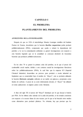 2
CAPITULO I
EL PROBLEMA
PLANTEAMIENTO DEL PROBLEMA
ANTECENTES DE LA INVESTIGACIÓN
Después de que en 1926 el microbiólogo Maurice Lemoigne científico del Instituto
Pasteur de Francia, descubriera que la bacteria Bacillus megaterium podía producir
polihidroxialcanoato (PHA), componente que ayuda a reducir la dependencia del
petróleo y la vez la contaminación ambiental, se generó investigaciones con respecto a
esta bacteria logrando que en la actualidad se conozcan alrededor de trescientas
bacterias que producen polihidroxialcanoato.
En los años 70 se generó la primera crisis del petróleo, en la que el precio del
combustible creció mucho, debido a este contexto crucial las investigaciones florecieron
sobre los polihidroxialcanoatos (PHA), la cual hizo que la empresa ICI (Imperial
Chemical Industries) desarrollara un proceso para producir a escala industrial un
bioplastico que se comercializó bajo el nombre de “Biopol”, este se producía utilizando
la bacteria Ralstonia eutropha cultivada en un medio con glucosa y propionato como
fuentes de carbono. A pesar de su costo relativamente elevado, el “Biopol” fue utilizado
en varias aplicaciones en algunos países como Alemania.
A fines del siglo XX el precio del “Biopol” disminuyó por lo que decayó el interés
por PHA. En los últimos años además de la caída del petróleo, se ha tomado conciencia
con respecto a la escasez futura de este recurso, por lo que se ha buscado otros medios
como alternativas para producir plásticos. No obstante, hay que precisar que los
 
