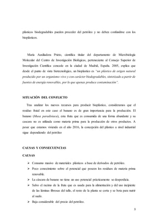 3
plásticos biodegradables pueden proceder del petróleo y no deben confundirse con los
bioplásticos.
María Auxiliadora Prieto, científica titular del departamento de Microbiología
Molecular del Centro de Investigación Biológicas, perteneciente al Consejo Superior de
Investigación Científica concede en la ciudad de Madrid, España. 2005, explica que
desde el punto de vista biotecnológico, un bioplastico es “un plástico de origen natural
producido por un organismo vivo y con carácter biodegradables, sintetizado a partir de
fuentes de energía renovables, por lo que apenas produce contaminación”.
SITUACIÓN DEL CONFLICTO
Tras analizar los nuevos recursos para producir bioplástico, consideramos que el
residuo frutal en este caso el banano es de gran importancia para la producción. El
banano (Musa paradisiaca), esta fruta que es consumida de una forma abundante y su
cascara no es utilizada como materia prima para la producción de otros productos. A
pesar que estamos viviendo en el año 2016, la concepción del plástico a nivel industrial
sigue dependiendo del petróleo
CAUSAS Y CONSECUENCIAS
CAUSAS
 Consumo masivo de materiales plásticos a base de derivados de petróleo.
 Poco conocimiento sobre el potencial que poseen los residuos de materia prima
renovable.
 La cáscara de banano no tiene un uso potencial prácticamente se desperdicia.
 Salvo el racimo de la fruta que es usada para la alimentación y del uso incipiente
de las láminas fibrosas del tallo, el resto de la planta se corta y se bota para nutrir
al suelo.
 Baja considerable del precio del petróleo.
 