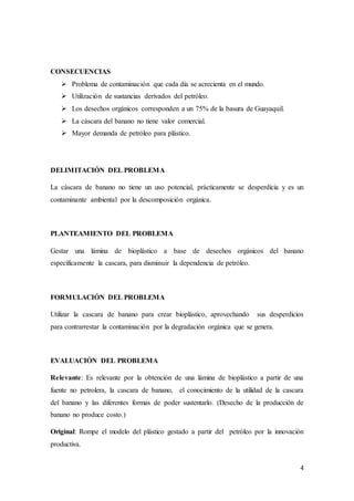 4
CONSECUENCIAS
 Problema de contaminación que cada día se acrecienta en el mundo.
 Utilización de sustancias derivados del petróleo.
 Los desechos orgánicos corresponden a un 75% de la basura de Guayaquil.
 La cáscara del banano no tiene valor comercial.
 Mayor demanda de petróleo para plástico.
DELIMITACIÓN DEL PROBLEMA
La cáscara de banano no tiene un uso potencial, prácticamente se desperdicia y es un
contaminante ambiental por la descomposición orgánica.
PLANTEAMIENTO DEL PROBLEMA
Gestar una lámina de bioplástico a base de desechos orgánicos del banano
específicamente la cascara, para disminuir la dependencia de petróleo.
FORMULACIÓN DEL PROBLEMA
Utilizar la cascara de banano para crear bioplástico, aprovechando sus desperdicios
para contrarrestar la contaminación por la degradación orgánica que se genera.
EVALUACIÓN DEL PROBLEMA
Relevante: Es relevante por la obtención de una lámina de bioplástico a partir de una
fuente no petrolera, la cascara de banano, el conocimiento de la utilidad de la cascara
del banano y las diferentes formas de poder sustentarlo. (Desecho de la producción de
banano no produce costo.)
Original: Rompe el modelo del plástico gestado a partir del petróleo por la innovación
productiva.
 