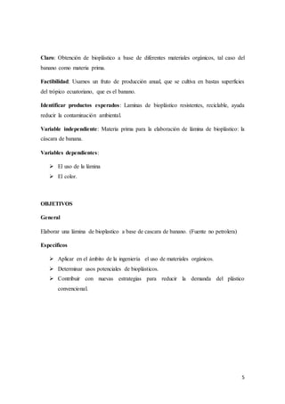 5
Claro: Obtención de bioplástico a base de diferentes materiales orgánicos, tal caso del
banano como materia prima.
Factibilidad: Usamos un fruto de producción anual, que se cultiva en bastas superficies
del trópico ecuatoriano, que es el banano.
Identificar productos esperados: Laminas de bioplástico resistentes, reciclable, ayuda
reducir la contaminación ambiental.
Variable independiente: Materia prima para la elaboración de lámina de bioplástico: la
cáscara de banana.
Variables dependientes:
 El uso de la lámina
 El color.
OBJETIVOS
General
Elaborar una lámina de bioplastico a base de cascara de banano. (Fuente no petrolera)
Específicos
 Aplicar en el ámbito de la ingeniería el uso de materiales orgánicos.
 Determinar usos potenciales de bioplásticos.
 Contribuir con nuevas estrategias para reducir la demanda del plástico
convencional.
 