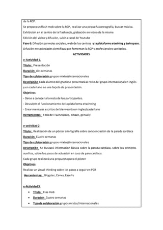 de la RCP.
Se prepara un flash mob sobre la RCP, realizar una pequeña coreografía, buscar música.
Exhibición en el centro de la flash mob, grabación en video de la misma
Edición del video y difusión, subir a canal de Youtube
Fase 6: Difusiónporredessociales, web de los centros y la plataforma etwining y twinspace.
Difusión en sociedades científicas que fomentan la RCP y profesionales sanitarios.
ACTIVIDADES
e-Actividad 1.
Título: Presentación
Duración dos semanas
Tipo de colaboración grupos mixtos/internacionales
Descripción Cada alumnodel grupose presentaráal restodel grupointernacional eninglés
y en castellano en una tarjeta de presentación.
Objetivos
- Darse a conocer a la resta de los participantes.
- Descubrir el funcionamiento de la plataforma etwinning
- Crear mensajes escritos de bienvenida en ingles/castellano
Herramientas: Foro del Twinespace, emaze, genially
e-actividad 2
Título: Realización de un póster o infografía sobre concienciación de la parada cardíaca
Duración Cuatro semanas
Tipo de colaboración grupos mixtos/internacionales
Descripción Se buscará información básica sobre la parada cardíaca, sobre los primeros
auxilios, sobre los pasos de actuación en caso de paro cardíaco.
Cada grupo realizará una propuesta para el póster
Objetivos
Realizar un visual thinking sobre los pasos a seguir en PCR
Herramientas: Glogster, Canva, Easelly
e-Actividad3.
 Título: Flas mob
 Duración Cuatro semanas
 Tipo de colaboración grupos mixtos/internacionales
 