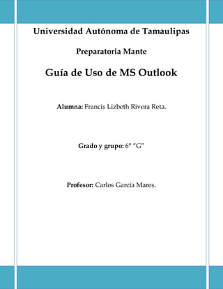 Universidad Autónoma de Tamaulipas
Preparatoria Mante
Guía de Uso de MS Outlook
Alumna: Francis Lizbeth Rivera Reta.
Grado y grupo: 6° “G”
Profesor: Carlos García Mares.
 
