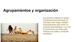 Agrupamientos y organización
Los alumnos trabajan en grupo
inicialmente para comenzar la
actividad, pero luego, trabajan
individualmente para hacer un
proyecto personalizado, a su vez
se comunican con twiter para
resolver sus dudas y comparar
resultados
 