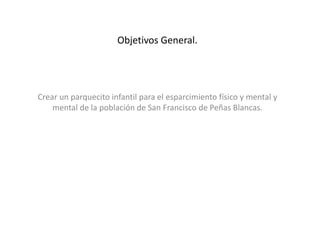 Objetivos General.
Crear un parquecito infantil para el esparcimiento físico y mental y
mental de la población de San Francisco de Peñas Blancas.
 