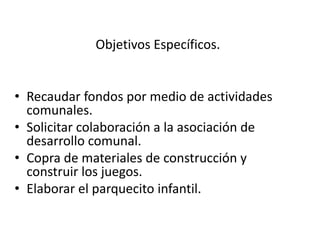 Objetivos Específicos.
• Recaudar fondos por medio de actividades
comunales.
• Solicitar colaboración a la asociación de
desarrollo comunal.
• Copra de materiales de construcción y
construir los juegos.
• Elaborar el parquecito infantil.
 
