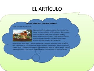 EL ARTÍCULO
PROYECTOAMBIENTAL PARQUECITOINFANTIL
Escrito por: Hilda Rojas Quesada.
El parquecito infantil está ubicado en san francisco de Peñas
blancas tiene una población de 700 habitantes. Queremos que
nuestro parquecito tenga macas, columpios, tobogán,
basureros para mantener limpio el medio ambiente. También
tenemos escuela, plaza, salón, cocina, plantas las cuales
tenemos que cuidar y a la vez para no dañarlas.
Nosotros como grupo vamos a realizar un parquecito a beneficio de los niños con el fin de que
ellos puedan tener un lugar específico en donde compartan con sus amigos, familias, y personas
que nos vistan. Queremos realizar algunas actividades como ventas de comidas, bingos, partidos
de futbol para llevar a cabo nuestro proyecto de darles a nuestros niños un rinconcito infantil.
 