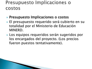 Presupuesto Implicaciones o costos
 El presupuesto requerido será cubierto en su
totalidad por el Ministerio de Educación
MINERD.
 Los equipos requeridos serán sugeridos por
los encargados del proyecto. (Los precios
fueron puestos tentativamente).
 