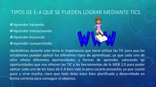 TIPOS DE E-A QUE SE PUEDEN LOGRAR MEDIANTE TICS
Aprender haciendo
Aprender interactuando
Aprender buscando
Aprender compartiendo
Aprendimos durante este tema la importancia que tiene utilizar las TIC para que los
estudiantes puedan aplicar los diferentes tipos de aprendizaje, ya que cada uno de
ellos ofrece diferentes oportunidades y formas de aprender, valorando las
oportunidades que nos ofrecen las TIC y las herramientas de la WEB 2.0 para poder
aplicar cada uno de los tipos de E-A bien vale la pena sacarle provecho, ya que cuesta
poco y sirve mucho, claro que todo debe estar bien planificado y desarrollado en
forma correcta para conseguir el objetivo.
 