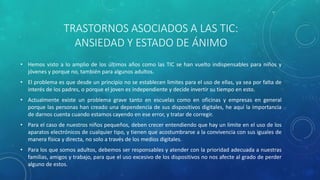 TRASTORNOS ASOCIADOS A LAS TIC:
ANSIEDAD Y ESTADO DE ÁNIMO
• Hemos visto a lo amplio de los últimos años como las TIC se han vuelto indispensables para niños y
jóvenes y porque no, también para algunos adultos.
• El problema es que desde un principio no se establecen limites para el uso de ellas, ya sea por falta de
interés de los padres, o porque el joven es independiente y decide invertir su tiempo en esto.
• Actualmente existe un problema grave tanto en escuelas como en oficinas y empresas en general
porque las personas han creado una dependencia de sus dispositivos digitales, he aquí la importancia
de darnos cuenta cuando estamos cayendo en ese error, y tratar de corregir.
• Para el caso de nuestros niños pequeños, deben crecer entendiendo que hay un limite en el uso de los
aparatos electrónicos de cualquier tipo, y tienen que acostumbrarse a la convivencia con sus iguales de
manera física y directa, no solo a través de los medios digitales.
• Para los que somos adultos, debemos ser responsables y atender con la prioridad adecuada a nuestras
familias, amigos y trabajo, para que el uso excesivo de los dispositivos no nos afecte al grado de perder
alguno de estos.
 