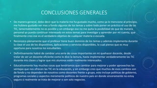 CONCLUSIONES GENERALES
• De manera general, debo decir que la materia me ha gustado mucho, como ya lo mencione al principio,
me hubiera gustado ver mas a fondo algunos de los temas y sobre todo poner en práctica el uso de las
TIC, lamentablemente no es posible y sin embargo eso no me quita la posibilidad de que de manera
personal yo pueda continuar interesado en estos temas para investigar y aprender por mi cuenta, que
finalmente creo ese es el verdadero objetivo de cualquier materia o escuela.
• Reconozco plenamente que el profesor tiene buen dominio de los temas y además implementa durante
la clase el uso de los dispositivos, aplicaciones y servicios disponibles, lo cual pienso que es muy
oportuno para nosotros los estudiantes.
• Definitivamente habré de cambiar una serie de cosas importantes en mi quehacer docente, desde
tratar de ser un docente eficiente como lo dice la lectura, hasta implementar verdaderamente las TIC
durante mis clases y lograr que mis alumnos estén realmente interesados.
• Educativamente hay muchas cosas que tendríamos que cambiar para mejorar y poder aprovechas las
ventajas que nos ofrecen las TIC en la educación, y sin embargo creo que muchos de esos cambios son
de fondo y no dependen de nosotros como docentes frente a grupo, esto incluye políticas de gobierno,
programas sociales y aspectos meramente políticos de nuestro país en donde sinceramente no estoy
seguro si realmente se trata de mejorar o son solo negocios.
 