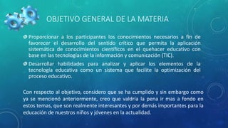 OBJETIVO GENERAL DE LA MATERIA
Proporcionar a los participantes los conocimientos necesarios a fin de
favorecer el desarrollo del sentido crítico que permita la aplicación
sistemática de conocimientos científicos en el quehacer educativo con
base en las tecnologías de la información y comunicación (TIC).
Desarrollar habilidades para analizar y aplicar los elementos de la
tecnología educativa como un sistema que facilite la optimización del
proceso educativo.
Con respecto al objetivo, considero que se ha cumplido y sin embargo como
ya se mencionó anteriormente, creo que valdría la pena ir mas a fondo en
estos temas, que son realmente interesantes y por demás importantes para la
educación de nuestros niños y jóvenes en la actualidad.
 