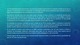 • Las TIC definitivamente representan una serie de ventajas importantes en cualquier ámbito en el que se
aplican, y la educación no es la excepción, sin embargo existen serios problemas para controlar su uso y
lograr que efectivamente sea un beneficio y no lo contrario.
• Aprendimos durante este tema que debe existir siempre un buen control y un excelente dominio por
parte del docente al momento de aplicar las TIC en sus clases, uno de los factores que obligan a esto es
la posibilidad de que el profesor sea fácilmente rebasado por alguno de sus alumnos, lo cual puede
convertirse en una verdadera pesadilla para el maestro sino lo sabe manejar.
• Sin embargo las ventajas si existen, ya que a través de las TIC es posible captar y mantener la atención
de nuestros estudiantes utilizando los elementos correctos, de igual forma es posible que el trabajo de
facilite cuando sabemos el momento y lugar correctos para utilizar las herramientas.
• En mi opinión lo básico sería dominar al 100% nuestros contenidos y las TIC que vamos a utilizar y
emplear las estrategias didácticas adecuadas para cada uno de nuestros temas, esto implica que el
docente tenga conocimientos tanto tecnológicos como pedagógicos y del contenido.
• Cuando alguno de los aspectos que anteriormente mencioné fallan, es cuando existe la posibilidad de
que las TIC sean una desventaja.
 