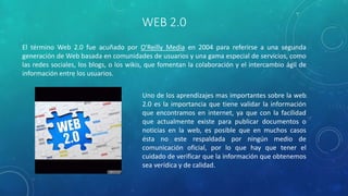 WEB 2.0
El término Web 2.0 fue acuñado por O'Reilly Media en 2004 para referirse a una segunda
generación de Web basada en comunidades de usuarios y una gama especial de servicios, como
las redes sociales, los blogs, o los wikis, que fomentan la colaboración y el intercambio ágil de
información entre los usuarios.
Uno de los aprendizajes mas importantes sobre la web
2.0 es la importancia que tiene validar la información
que encontramos en internet, ya que con la facilidad
que actualmente existe para publicar documentos o
noticias en la web, es posible que en muchos casos
ésta no este respaldada por ningún medio de
comunicación oficial, por lo que hay que tener el
cuidado de verificar que la información que obtenemos
sea verídica y de calidad.
 