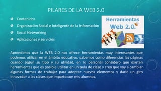 PILARES DE LA WEB 2.0
Contenidos
Organización Social e Inteligente de la Información
Social Networking
Aplicaciones y servicios
Aprendimos que la WEB 2.0 nos ofrece herramientas muy interesantes que
podemos utilizar en el ámbito educativo, sabemos como diferencias las páginas
cuando según su tipo y su utilidad, en lo personal considero que existen
herramientas que es posible utilizar en un aula de clase y creo que voy a cambiar
algunas formas de trabajar para adoptar nuevos elementos y darle un giro
innovador a las clases que imparto con mis alumnos.
 