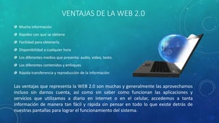 VENTAJAS DE LA WEB 2.0
Mucha información
Rapidez con que se obtiene
Facilidad para obtenerla
Disponibilidad a cualquier hora
Los diferentes medios que presenta: audio, video, texto.
Los diferentes contenidos y enfoques
Rápida transferencia y reproducción de la información
Las ventajas que representa la WEB 2.0 son muchas y generalmente las aprovechamos
incluso sin darnos cuenta, así como sin saber como funcionan las aplicaciones y
servicios que utilizamos a diario en internet o en el celular, accedemos a tanta
información de manera tan fácil y rápida sin pensar en todo lo que existe detrás de
nuestras pantallas para lograr el funcionamiento del sistema.
 
