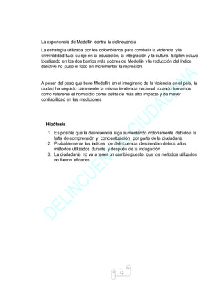 12
La experiencia de Medellín contra la delincuencia
La estrategia utilizada por los colombianos para combatir la violencia y la
criminalidad tuvo su eje en la educación, la integración y la cultura. El plan estuvo
focalizado en los dos barrios más pobres de Medellín y la reducción del índice
delictivo no puso el foco en incrementar la represión.
A pesar del peso que tiene Medellín en el imaginario de la violencia en el país, la
ciudad ha seguido claramente la misma tendencia nacional, cuando tomamos
como referente el homicidio como delito de más alto impacto y de mayor
confiabilidad en las mediciones
Hipótesis
1. Es posible que la delincuencia siga aumentando notoriamente debido a la
falta de comprensión y concientización por parte de la ciudadanía
2. Probablemente los índices de delincuencia desciendan debido a los
métodos utilizados durante y después de la indagación
3. La ciudadanía no va a tener un cambio puesto, que los métodos utilizados
no fueron eficaces.
 