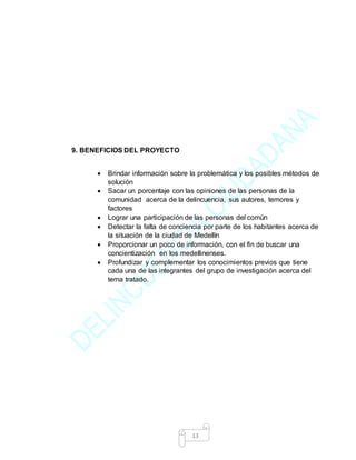 13
9. BENEFICIOS DEL PROYECTO
 Brindar información sobre la problemática y los posibles métodos de
solución
 Sacar un porcentaje con las opiniones de las personas de la
comunidad acerca de la delincuencia, sus autores, temores y
factores
 Lograr una participación de las personas del común
 Detectar la falta de conciencia por parte de los habitantes acerca de
la situación de la ciudad de Medellín
 Proporcionar un poco de información, con el fin de buscar una
concientización en los medellinenses.
 Profundizar y complementar los conocimientos previos que tiene
cada una de las integrantes del grupo de investigación acerca del
tema tratado.
 