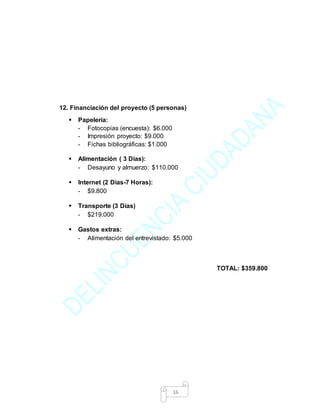 16
12. Financiación del proyecto (5 personas)
 Papelería:
- Fotocopias (encuesta): $6.000
- Impresión proyecto: $9.000
- Fichas bibliográficas: $1.000
 Alimentación ( 3 Días):
- Desayuno y almuerzo: $110.000
 Internet (2 Días-7 Horas):
- $9.800
 Transporte (3 Días)
- $219.000
 Gastos extras:
- Alimentación del entrevistado: $5.000
TOTAL: $359.800
 