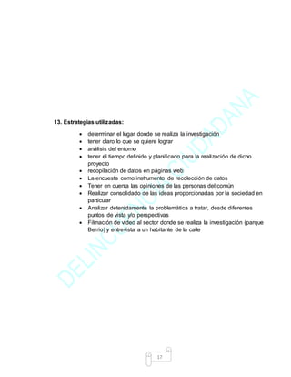 17
13. Estrategias utilizadas:
 determinar el lugar donde se realiza la investigación
 tener claro lo que se quiere lograr
 análisis del entorno
 tener el tiempo definido y planificado para la realización de dicho
proyecto
 recopilación de datos en páginas web
 La encuesta como instrumento de recolección de datos
 Tener en cuenta las opiniones de las personas del común
 Realizar consolidado de las ideas proporcionadas por la sociedad en
particular
 Analizar detenidamente la problemática a tratar, desde diferentes
puntos de vista y/o perspectivas
 Filmación de video al sector donde se realiza la investigación (parque
Berrio) y entrevista a un habitante de la calle
 