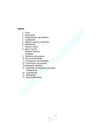 2
INDICE
1. Tema
2. Introducción
3. Planteamiento del problema
4. Justificación
5. Objetivo general y especifico
6. Delimitación
7. Misión y visión
8. Marco Teórico
-Reseña histórica
-Hipótesis
9. Beneficios del proyecto
10.Tipo de metodología
11. Cronograma de actividades
12. Financiación del proyecto
13.Estrategias utilizadas
14. Desarrollo de preguntas (encuesta)
- Tabulaciones
15. Conclusiones
16. Bibliografía
17. Recomendaciones
 