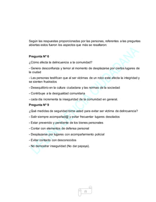 21
Según las respuestas proporcionadas por las personas, referentes a las preguntas
abiertas estos fueron los aspectos que más se resaltaron:
Pregunta Nº 6
¿Cómo afecta la delincuencia a la comunidad?
- Genera desconfianza y temor al momento de desplazarse por ciertos lugares de
la ciudad
- Las personas testifican que al ser víctimas de un robo este afecta la integridad y
se sienten frustrados
- Desequilibrio en la cultura ciudadana y las normas de la sociedad
- Contribuye a la desigualdad comunitaria
- cada día incrementa la inseguridad de la comunidad en general.
Pregunta Nº 9
¿Qué medidas de seguridad toma usted para evitar ser víctima de delincuencia?
- Salir siempre acompañad@ y evitar frecuentar lugares desolados
- Estar prevenido y pendiente de los bienes personales
- Contar con elementos de defensa personal
- Desplazarse por lugares con acompañamiento policial
- Evitar contacto con desconocidos
- No demostrar inseguridad (No dar papaya).
 