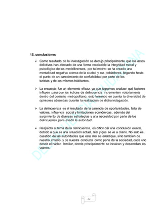 22
15. conclusiones
 Como resultado de la investigación se dedujo principalmente que los actos
delictivos han afectado de una forma recalcable la integridad moral y
psicológica de los medellinenses, por tal motivo se ha creado una
mentalidad negativa acerca de la ciudad y sus pobladores, llegando hasta
el punto de un carecimiento de confiabilidad por parte de los
turistas y de los mismos habitantes.
 La encuesta fue un elemento eficaz, ya que logramos analizar qué factores
influyen para que los índices de delincuencia incrementen notoriamente
dentro del contexto metropolitano, esto teniendo en cuenta la diversidad de
opiniones obtenidas durante la realización de dicha indagación.
 La delincuencia es el resultado de la carencia de oportunidades, falta de
valores, influencia social y limitaciones económicas, además del
surgimiento de diversas estrategias y a la necesidad por parte de los
delincuentes para evadir la autoridad.
 Respecto al tema de la delincuencia, es difícil dar una conclusión exacta,
debido a que es una situación actual, real y que se ve a diario. No solo es
cuestión de las autoridades que este mal se erradique, sino también de
nuestro criterio y de nuestra conducta como parte de la sociedad, cada uno
desde el núcleo familiar, donde principalmente se inculcan y desarrollan los
valores.
 