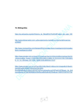 23
16. Bibliografías
https://es.wikipedia.org/wiki/Historia_de_Medell%C3%ADn#Finales_del_siglo_XIX
http://www.elobservador.com.uy/la-experiencia-medellin-contra-la-delincuencia-
n236667
http://www.monografias.com/trabajos58/principales-tipos-investigacion/principales-
tipos-investigacion.shtml
https://www.google.com.co/search?q=parque+berrio+direccion&oq=parque+berrio
+direccion&gs_l=serp.3..0i22i30l4.2235.5402.0.5884.10.10.0.0.0.0.183.1330.0j8.8.
0....0...1c.1.64.serp..2.8.1328...0j0i8i13i30.d0HVXv11CcY
https://www.google.com.co/url?sa=i&rct=j&q=&esrc=s&source=images&cd=&ved=
0ahUKEwjQmY2Ml5TOAhUGaT4KHW5-
DnoQjRwIBw&url=https%3A%2F%2Fes.wikipedia.org%2Fwiki%2FMuseo_de_Anti
oquia&psig=AFQjCNG8QjfGeVBvRIvjvwBXAz6kvEj7Kw&ust=1469727267431754
 