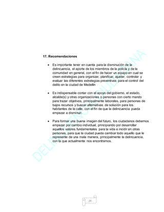 24
17. Recomendaciones
 Es importante tener en cuenta para la disminución de la
delincuencia, el aporte de los miembros de la policía y de la
comunidad en general, con el fin de hacer un equipo en cual se
creen estrategias para organizar, planificar, ajustar, controlar y
evaluar las diferentes estrategias preventivas para el control del
delito en la ciudad de Medellín
 Es indispensable contar con el apoyo del gobierno, el estado,
alcalde(s) y otras organizaciones o personas con cierto mando
para trazar objetivos, principalmente laborales, para personas de
bajos recursos y buscar alternativas de solución para los
habitantes de la calle, con el fin de que la delincuencia pueda
empezar a disminuir.
 Para formar una buena imagen del futuro, los ciudadanos debemos
empezar por cambio individual, principiando por desarrollar
aquellos valores fundamentales para la vida e incidir en otras
personas, para que la ciudad pueda cambiar todo aquello que le
represente de una mala manera, principalmente la delincuencia,
con la que actualmente nos encontramos.
 