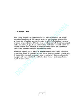 4
2. INTRODUCCIÒN
Este trabajo presenta una breve investigación sobre la incidencia que tiene la
ciudad de Medellín con la delincuencia común en sus diferentes variables. Sin
pretender ser exhaustivos sobre un tema tan complejo, la finalidad del mismo se
orienta a conocer cómo los diferentes tipos de delitos están afectando la seguridad
de los ciudadanos, lo que de una u otra manera incide en la sociedad, cuando son
víctimas directas o por extensión de cualquiera de las formas más comunes de
infracciones contra el orden y la convivencia ciudadana.
Hoy en día las estadísticas acerca de la delincuencia son alarmantes, se estima
que a diario cientos de personas han sido víctima de actos delictivos. En este caso
la problemática planteada en este proyecto es analizar el índice de delincuencia
que genera la inseguridad en los habitantes de la ciudad y los diversos factores
que la desencadenan.
 