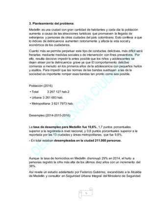 5
3. Planteamiento del problema:
Medellín es una ciudad con gran cantidad de habitantes y cada día la población
aumenta a causa de las atracciones turísticas que promueven la llegada de
extranjeros y personas de otras ciudades del país colombiano. Esto conlleva a que
lo índices de delincuencia aumenten notoriamente y afecta la vida social y
económica de los ciudadanos.
Cuanto más se permita perpetuar este tipo de conductas delictivas, más difícil será
frenarlas mediante medidas sociales o de intervención con fines preventivos. Por
ello, resulta decisivo impedir lo antes posible que los niños y adolescentes se
dejen atraer por la delincuencia grave ya que El comportamiento delictivo
comienza a menudo en los primeros años de la adolescencia con pequeños hurtos
y asaltos. Para impedir que las normas de las bandas sustituyan a las de la
sociedad es importante romper esas bandas tan pronto como sea posible.
Población (2016)
• Total 3 267 127 hab.2
• Urbana 3 261 683 hab.
• Metropolitana 3 821 7973 hab.
Desempleo (2014-2015-2016)
La tasa de desempleo para Medellín fue 10,6%, 1,7 puntos porcentuales
superior a la registrada a nivel nacional, y 0,8 puntos porcentuales superior a la
reportada por las 13 ciudades y áreas metropolitanas, que fue 9,8%.
- En total estaban desempleadas en la ciudad 211.000 personas.
Aunque la tasa de homicidios en Medellín disminuyó 29% en 2014, el hurto a
personas registró la cifra más alta de los últimos diez años con un incremento del
38%.
Así revela un estudio adelantado por Federico Gutiérrez, excandidato a la Alcaldía
de Medellín y consultor en Seguridad Urbana Integral del Ministerio de Seguridad
 