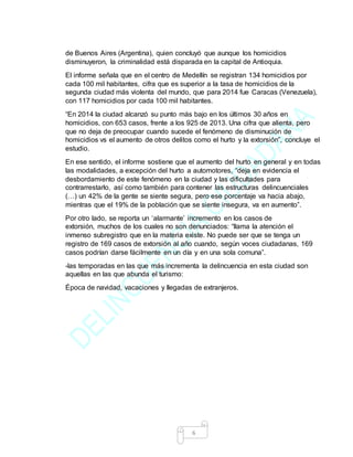 6
de Buenos Aires (Argentina), quien concluyó que aunque los homicidios
disminuyeron, la criminalidad está disparada en la capital de Antioquia.
El informe señala que en el centro de Medellín se registran 134 homicidios por
cada 100 mil habitantes, cifra que es superior a la tasa de homicidios de la
segunda ciudad más violenta del mundo, que para 2014 fue Caracas (Venezuela),
con 117 homicidios por cada 100 mil habitantes.
“En 2014 la ciudad alcanzó su punto más bajo en los últimos 30 años en
homicidios, con 653 casos, frente a los 925 de 2013. Una cifra que alienta, pero
que no deja de preocupar cuando sucede el fenómeno de disminución de
homicidios vs el aumento de otros delitos como el hurto y la extorsión”, concluye el
estudio.
En ese sentido, el informe sostiene que el aumento del hurto en general y en todas
las modalidades, a excepción del hurto a automotores, “deja en evidencia el
desbordamiento de este fenómeno en la ciudad y las dificultades para
contrarrestarlo, así como también para contener las estructuras delincuenciales
(…) un 42% de la gente se siente segura, pero ese porcentaje va hacia abajo,
mientras que el 19% de la población que se siente insegura, va en aumento”.
Por otro lado, se reporta un ‘alarmante’ incremento en los casos de
extorsión, muchos de los cuales no son denunciados: “llama la atención el
inmenso subregistro que en la materia existe. No puede ser que se tenga un
registro de 169 casos de extorsión al año cuando, según voces ciudadanas, 169
casos podrían darse fácilmente en un día y en una sola comuna”.
-las temporadas en las que más incrementa la delincuencia en esta ciudad son
aquellas en las que abunda el turismo:
Época de navidad, vacaciones y llegadas de extranjeros.
 