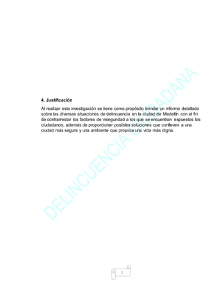 7
4. Justificación
Al realizar esta investigación se tiene como propósito brindar un informe detallado
sobre las diversas situaciones de delincuencia en la ciudad de Medellín con el fin
de contrarrestar los factores de inseguridad a los que se encuentran expuestos los
ciudadanos, además de proporcionar posibles soluciones que conlleven a una
ciudad más segura y una ambiente que propicie una vida más digna.
 