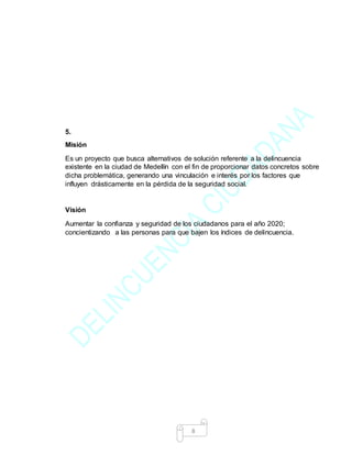 8
5.
Misión
Es un proyecto que busca alternativos de solución referente a la delincuencia
existente en la ciudad de Medellín con el fin de proporcionar datos concretos sobre
dicha problemática, generando una vinculación e interés por los factores que
influyen drásticamente en la pérdida de la seguridad social.
Visión
Aumentar la confianza y seguridad de los ciudadanos para el año 2020;
concientizando a las personas para que bajen los índices de delincuencia.
 