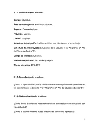 4
1.1.2. Delimitación del Problema
Campo: Educativo.
Área de Investigación: Educación y cultura.
Aspecto: Psicopedagógico.
Provincia: Guayas.
Cantón: Guayaquil.
Materia de Investigación: La hiperactividad y su relación con el aprendizaje.
Cobertura de Anteproyecto: Estudiantes de la Escuela "Fe y Alegría" de 3er Año
de Educación Básica "B".
Campo de interés: Estudiantes.
Entidad Responsable: Escuela Fe y Alegría.
Año de ejecución: 2016-2017
1.1.3. Formulación del problema
¿Cómo la hiperactividad puede interferir de manera negativa en el aprendizaje en
los estudiantes de la Escuela "Fe y Alegría" de 3er Año de Educación Básica "B"?
1.1.4. Sistematización del problema
¿Cómo afecta el ambiente hostil familiar en el aprendizaje de un estudiante con
hiperactividad?
¿Cómo el claustro materno puede relacionarse con el niño hiperactivo?
 