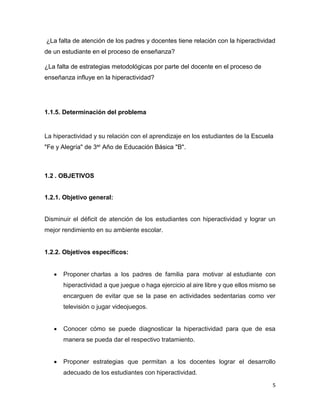 5
¿La falta de atención de los padres y docentes tiene relación con la hiperactividad
de un estudiante en el proceso de enseñanza?
¿La falta de estrategias metodológicas por parte del docente en el proceso de
enseñanza influye en la hiperactividad?
1.1.5. Determinación del problema
La hiperactividad y su relación con el aprendizaje en los estudiantes de la Escuela
"Fe y Alegría" de 3er Año de Educación Básica "B".
1.2 . OBJETIVOS
1.2.1. Objetivo general:
Disminuir el déficit de atención de los estudiantes con hiperactividad y lograr un
mejor rendimiento en su ambiente escolar.
1.2.2. Objetivos específicos:
 Proponer charlas a los padres de familia para motivar al estudiante con
hiperactividad a que juegue o haga ejercicio al aire libre y que ellos mismo se
encarguen de evitar que se la pase en actividades sedentarias como ver
televisión o jugar videojuegos.
 Conocer cómo se puede diagnosticar la hiperactividad para que de esa
manera se pueda dar el respectivo tratamiento.
 Proponer estrategias que permitan a los docentes lograr el desarrollo
adecuado de los estudiantes con hiperactividad.
 